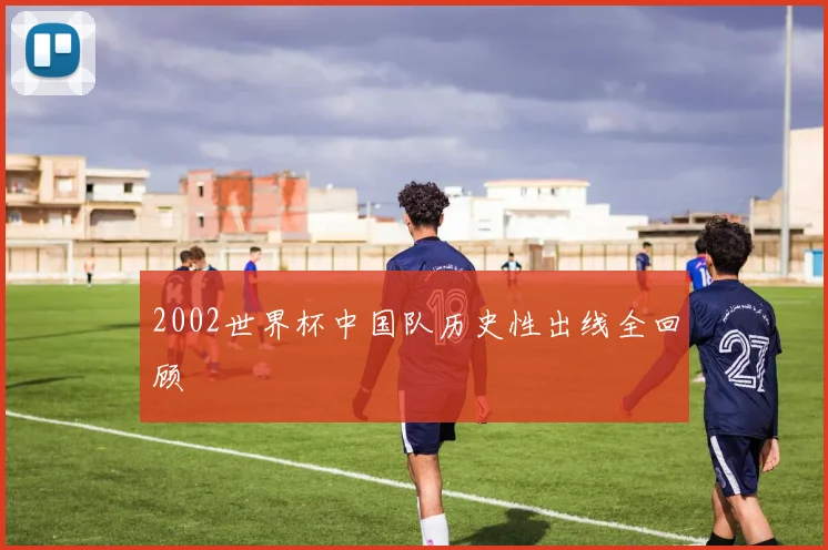 2002世界杯中国队历史性出线全回顾