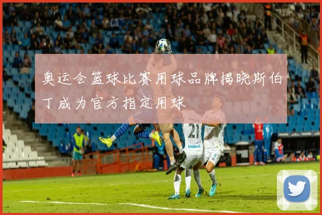 奥运会篮球比赛用球品牌揭晓斯伯丁成为官方指定用球