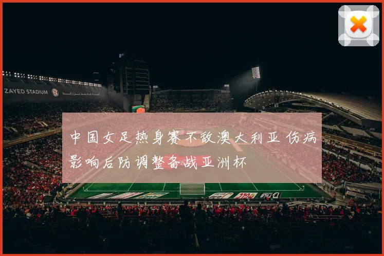 中国女足热身赛不敌澳大利亚 伤病影响后防调整备战亚洲杯