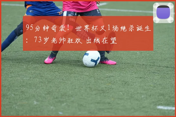95分钟奇袭！世界杯又1场绝杀诞生：73岁老帅狂欢 出线在望