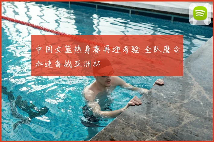 中国女篮热身赛再迎考验 全队磨合加速备战亚洲杯