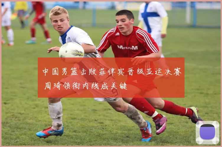 中国男篮击败菲律宾晋级亚运决赛 周琦领衔内线成关键