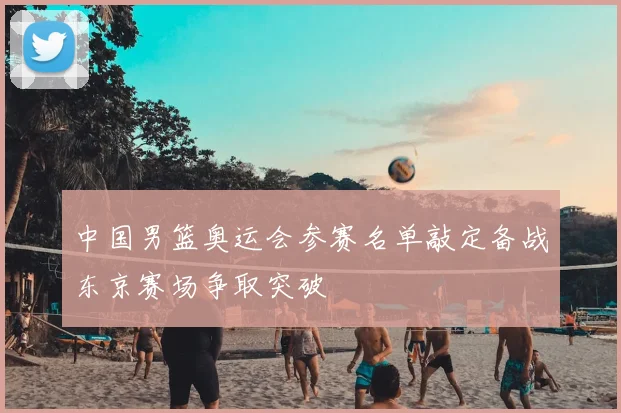 中国男篮奥运会参赛名单敲定备战东京赛场争取突破