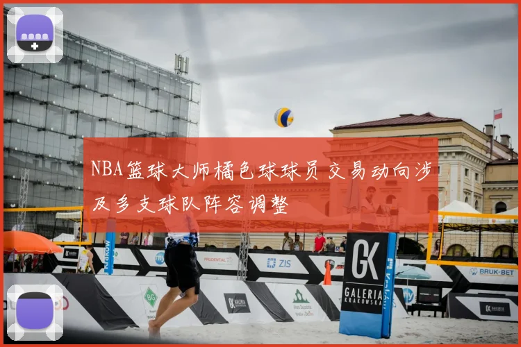 NBA篮球大师橘色球球员交易动向涉及多支球队阵容调整