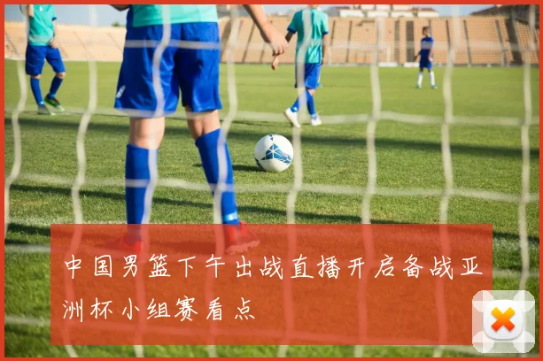 中国男篮下午出战直播开启备战亚洲杯小组赛看点
