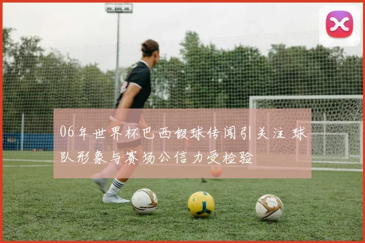 06年世界杯巴西假球传闻引关注 球队形象与赛场公信力受检验
