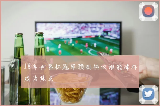 18年世界杯冠军预测热议谁能捧杯成为焦点