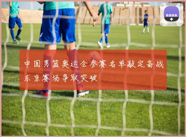 中国男篮奥运会参赛名单敲定备战东京赛场争取突破