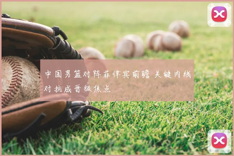 中国男篮对阵菲律宾前瞻 关键内线对抗成晋级焦点