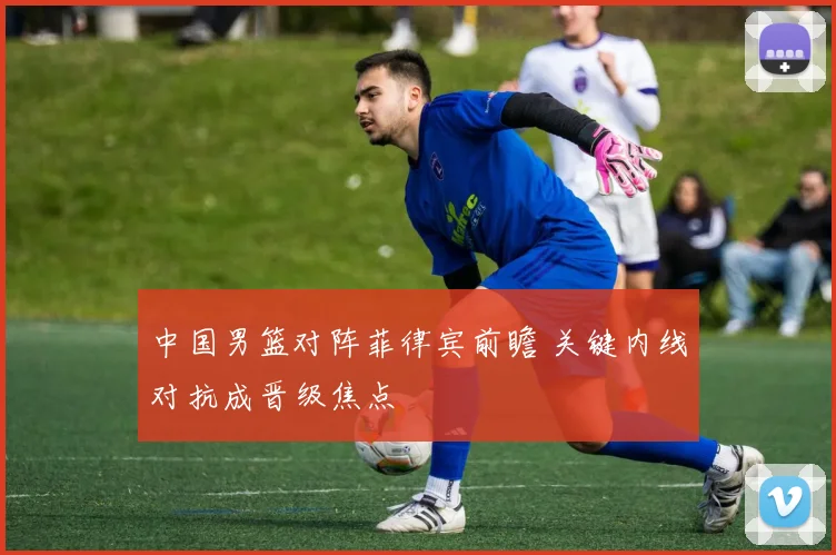 中国男篮对阵菲律宾前瞻 关键内线对抗成晋级焦点