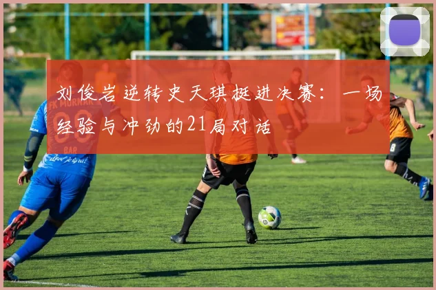 刘俊岩逆转史天琪挺进决赛:一场经验与冲劲的21局对话