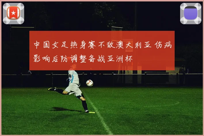 中国女足热身赛不敌澳大利亚 伤病影响后防调整备战亚洲杯