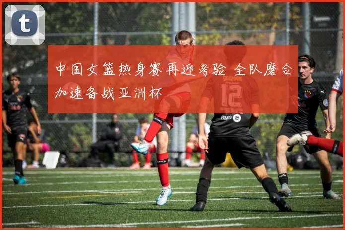 中国女篮热身赛再迎考验 全队磨合加速备战亚洲杯