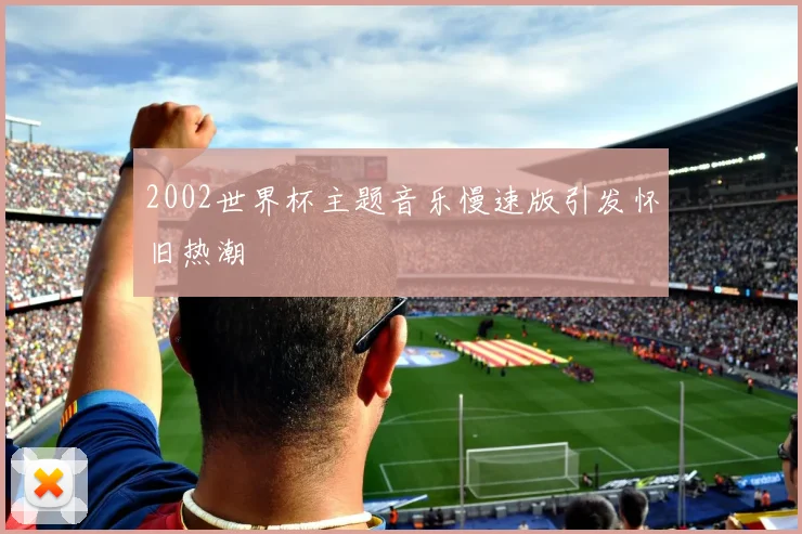 2002世界杯主题音乐慢速版引发怀旧热潮