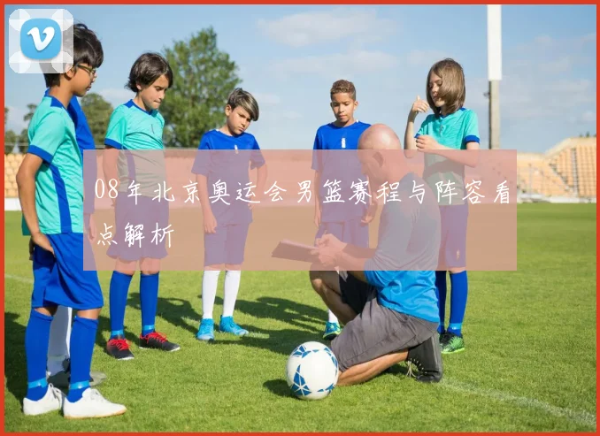 08年北京奥运会男篮赛程与阵容看点解析
