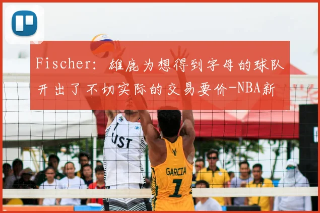 Fischer:雄鹿为想得到字母的球队开出了不切实际的交易要价-NBA新闻