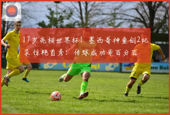 17岁亮相世界杯!墨西哥神童创2纪录 惊艳首秀:传球成功率百分百