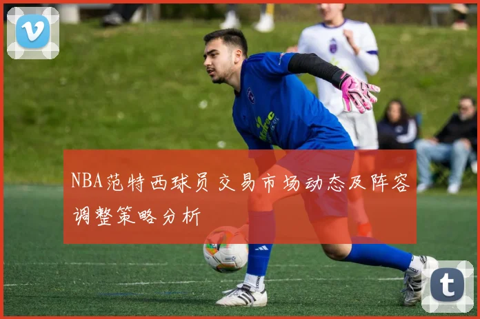 NBA范特西球员交易市场动态及阵容调整策略分析