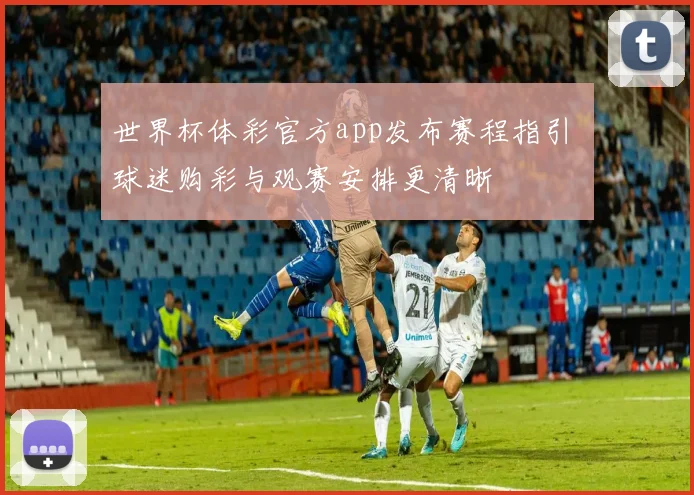 世界杯体彩官方app发布赛程指引 球迷购彩与观赛安排更清晰