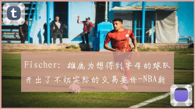 Fischer：雄鹿为想得到字母的球队开出了不切实际的交易要价-NBA新闻