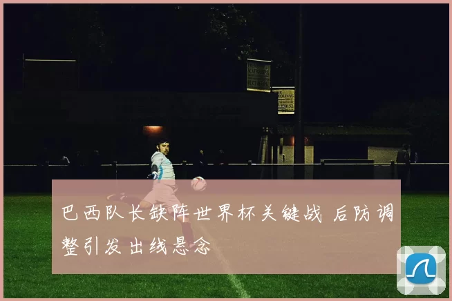 巴西队长缺阵世界杯关键战 后防调整引发出线悬念