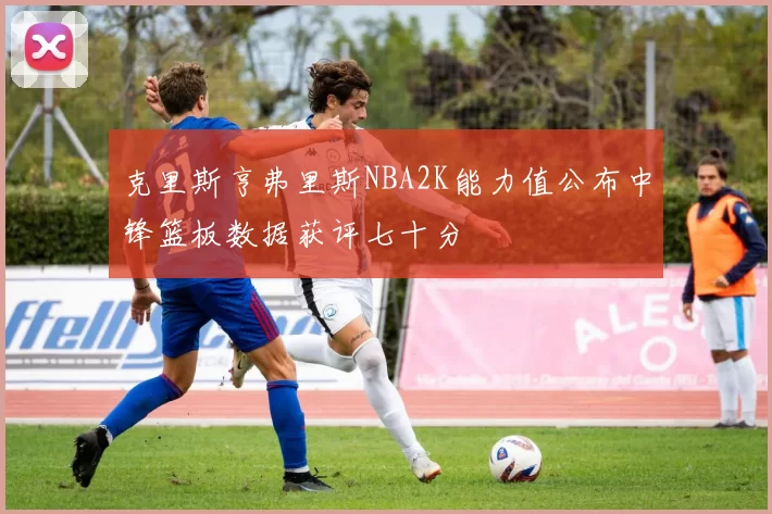 克里斯亨弗里斯NBA2K能力值公布中锋篮板数据获评七十分