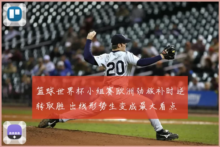 篮球世界杯小组赛欧洲劲旅补时逆转取胜 出线形势生变成最大看点