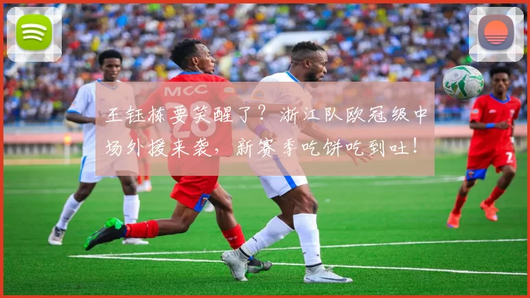 王钰栋要笑醒了？浙江队欧冠级中场外援来袭，新赛季吃饼吃到吐！_托利奇_能力_中超