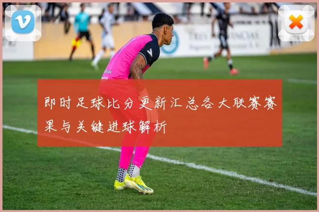 即时足球比分更新汇总各大联赛赛果与关键进球解析