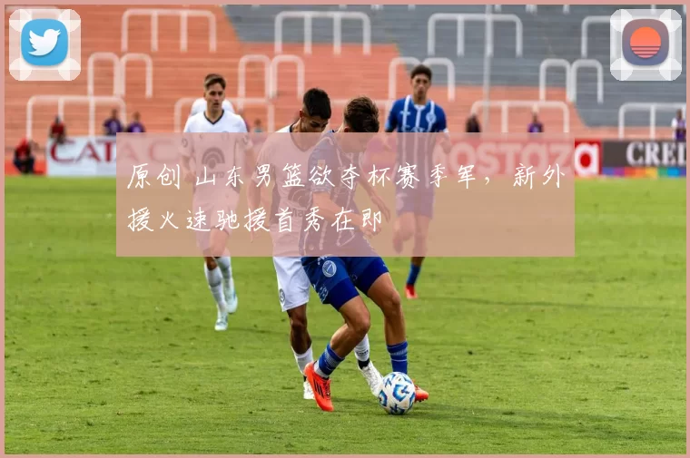 原创 山东男篮欲夺杯赛季军，新外援火速驰援首秀在即