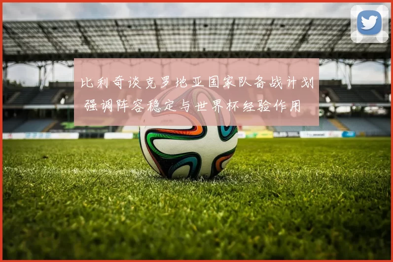 比利奇谈克罗地亚国家队备战计划 强调阵容稳定与世界杯经验作用