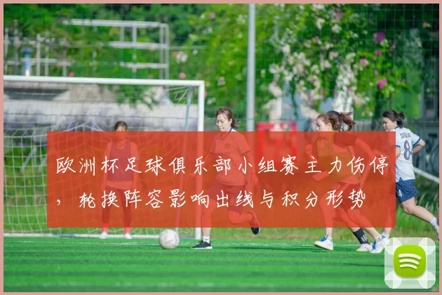 欧洲杯足球俱乐部小组赛主力伤停，轮换阵容影响出线与积分形势