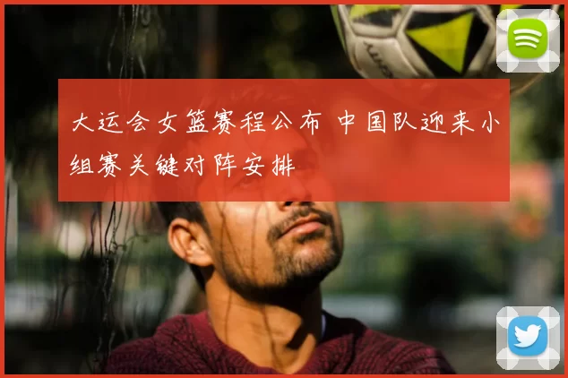 大运会女篮赛程公布 中国队迎来小组赛关键对阵安排