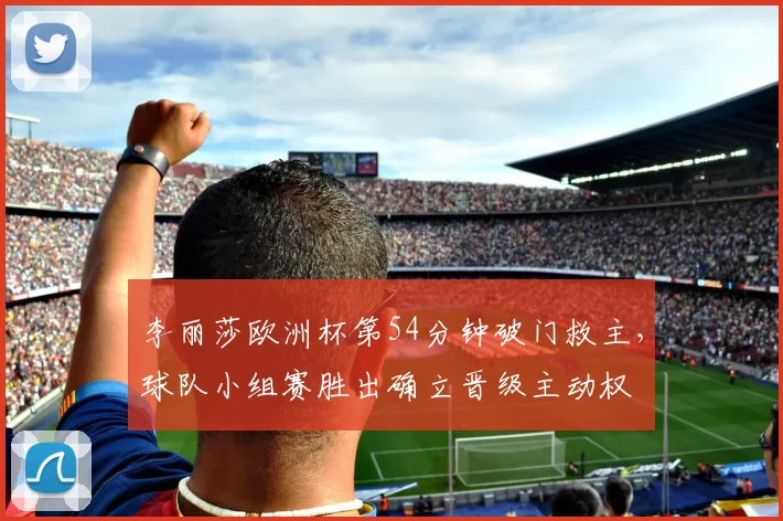 李丽莎欧洲杯第54分钟破门救主，球队小组赛胜出确立晋级主动权