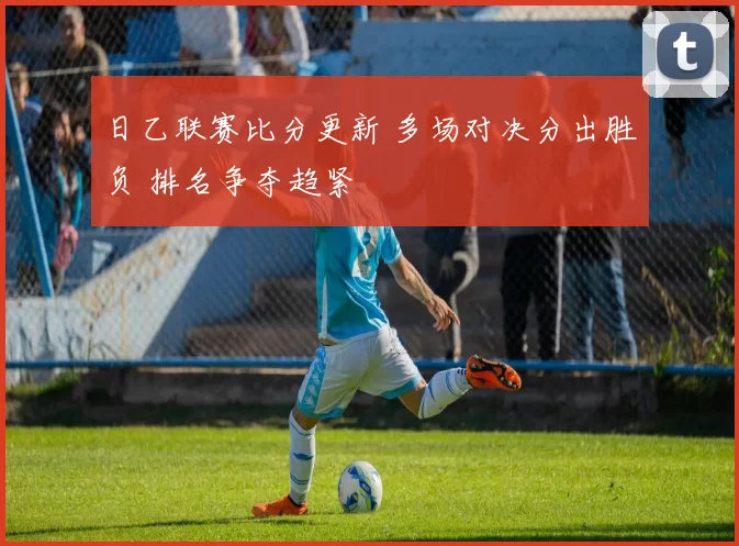 日乙联赛比分更新 多场对决分出胜负 排名争夺趋紧