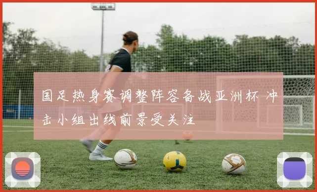 国足热身赛调整阵容备战亚洲杯 冲击小组出线前景受关注