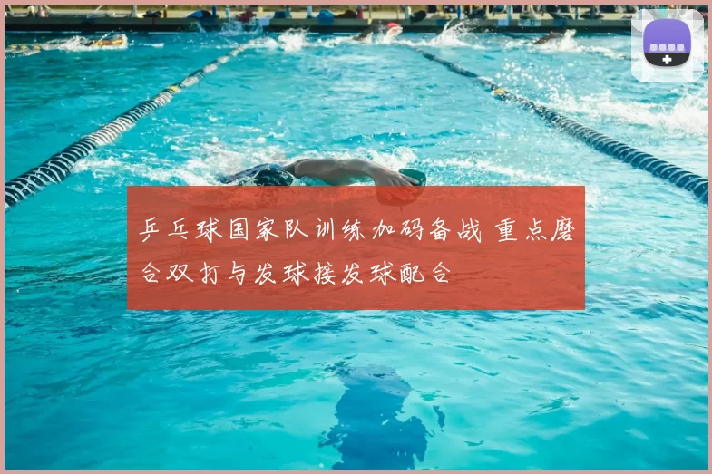 乒乓球国家队训练加码备战 重点磨合双打与发球接发球配合