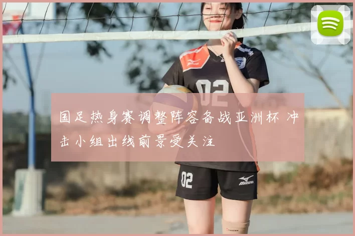 国足热身赛调整阵容备战亚洲杯 冲击小组出线前景受关注