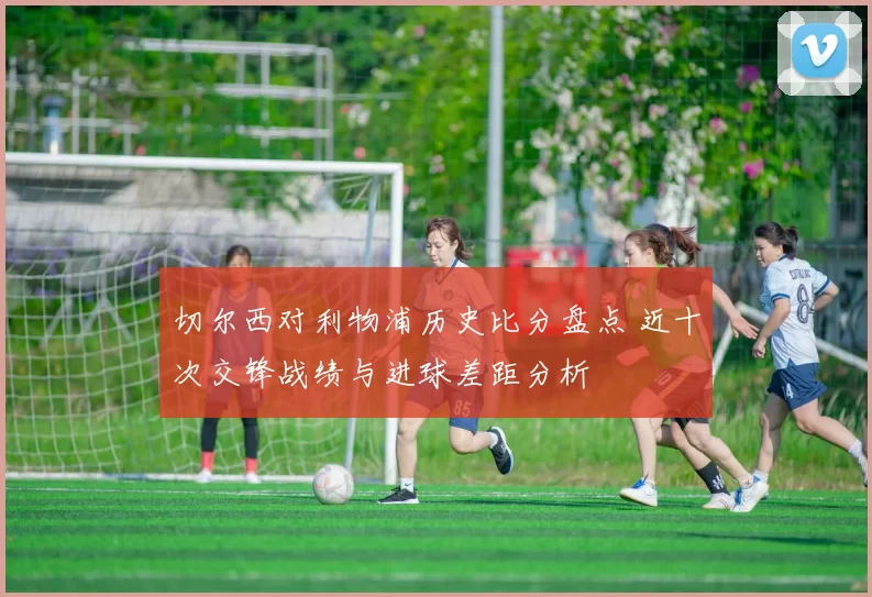 切尔西对利物浦历史比分盘点 近十次交锋战绩与进球差距分析
