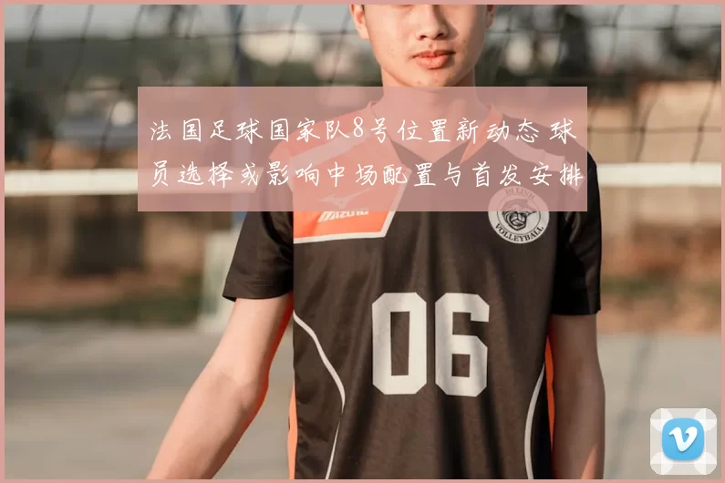 法国足球国家队8号位置新动态 球员选择或影响中场配置与首发安排