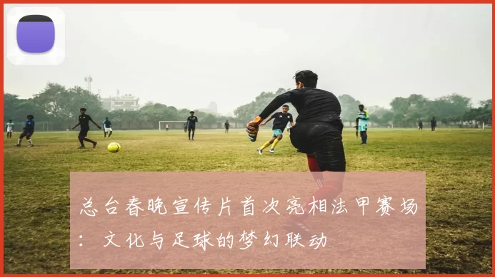 总台春晚宣传片首次亮相法甲赛场：文化与足球的梦幻联动