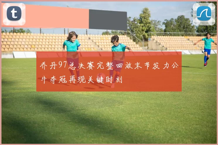 乔丹97总决赛完整回放末节发力公牛夺冠再现关键时刻