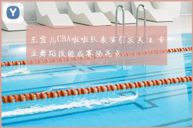 王雪儿CBA啦啦队表演引发关注 专业舞蹈技能成赛场亮点