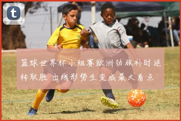 篮球世界杯小组赛欧洲劲旅补时逆转取胜 出线形势生变成最大看点