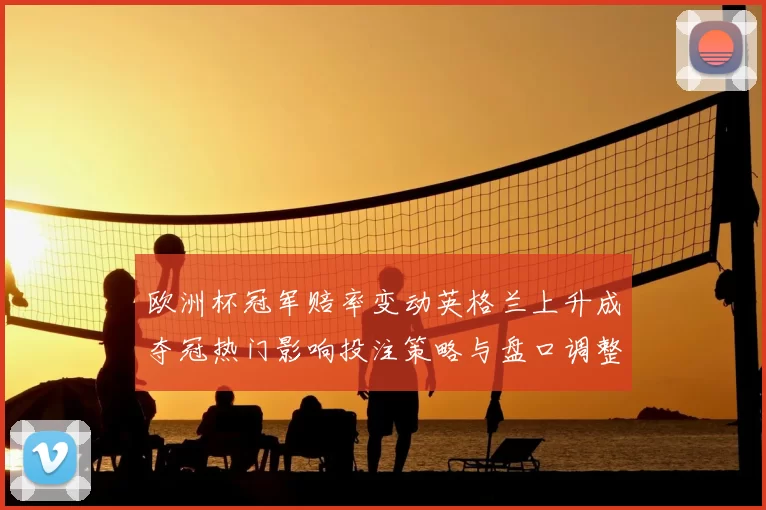 欧洲杯冠军赔率变动英格兰上升成夺冠热门影响投注策略与盘口调整