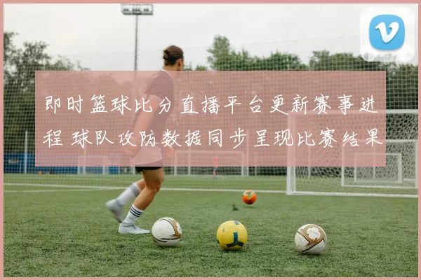 即时篮球比分直播平台更新赛事进程 球队攻防数据同步呈现比赛结果与关键看点