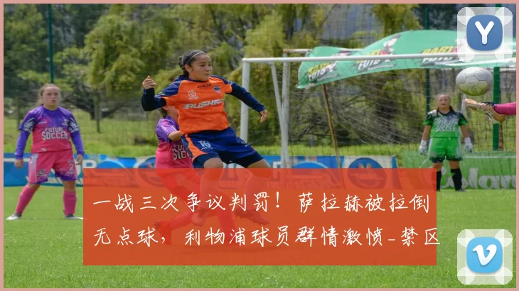 一战三次争议判罚！萨拉赫被拉倒无点球，利物浦球员群情激愤_禁区_鲍森_比赛