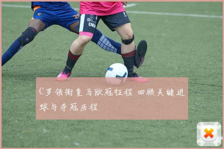 C罗领衔皇马欧冠征程 回顾关键进球与夺冠历程