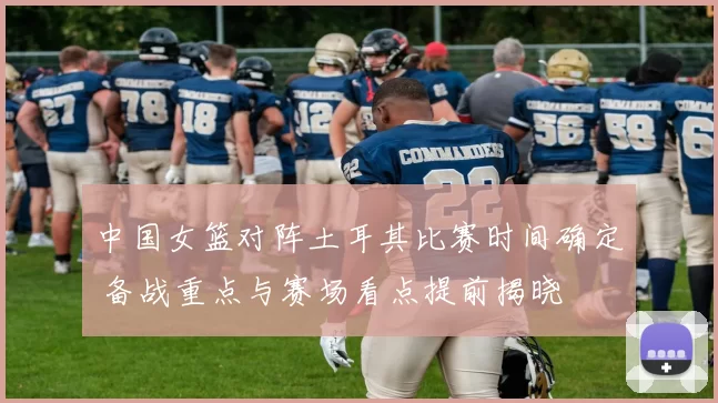 中国女篮对阵土耳其比赛时间确定 备战重点与赛场看点提前揭晓