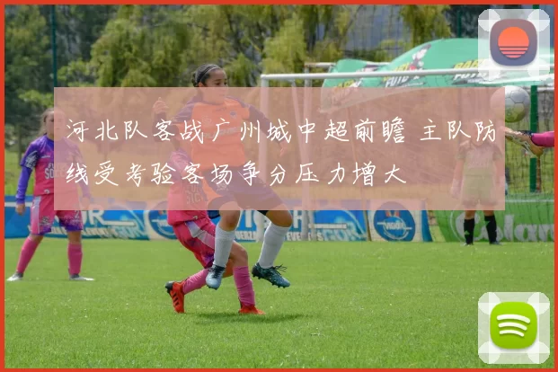 河北队客战广州城中超前瞻 主队防线受考验客场争分压力增大